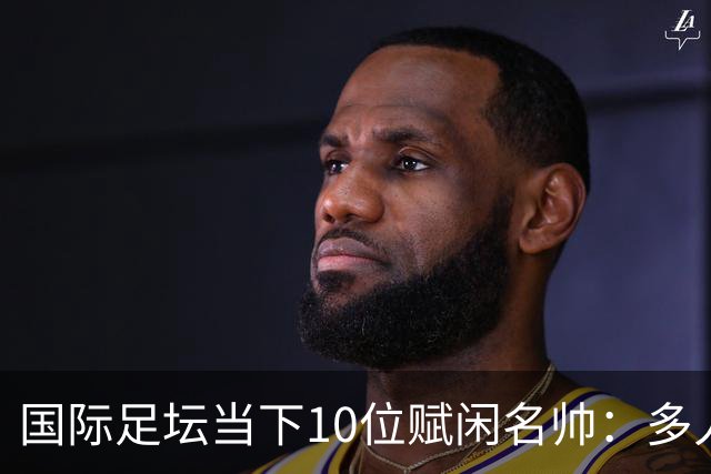 国际足坛当下10位赋闲名帅：多人拿过欧冠，有人拿过世界杯