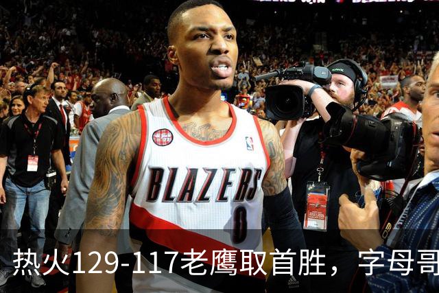 热火129-117老鹰取首胜，字母哥24+18，阿德巴约24+9