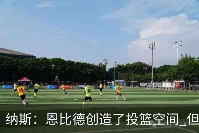 纳斯：恩比德创造了投篮空间 但我对他的11个篮板更满意