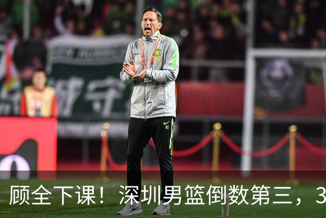 顾全下课！深圳男篮倒数第三，3场狂输125分，贺希宁躺平！