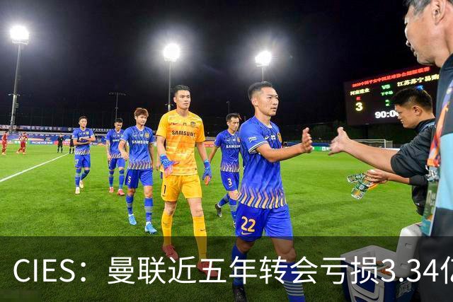CIES：曼联近五年转会亏损3.34亿镑，欧洲球队中垫底